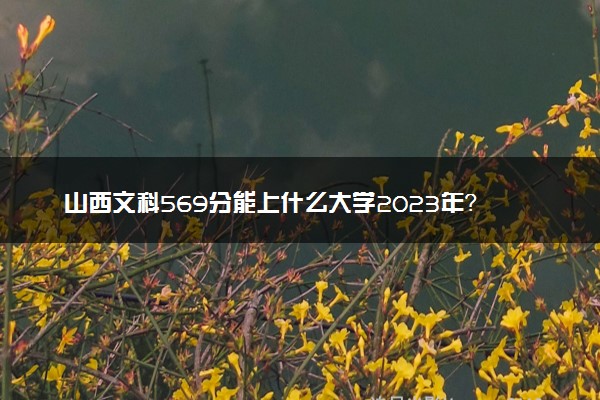 山西文科569分能上什么大学2023年？附高考五百六十九分可以报考的学校