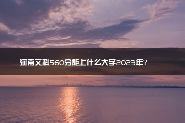 河南文科560分能上什么大学2023年？附高考五百六十分可以报考的学校