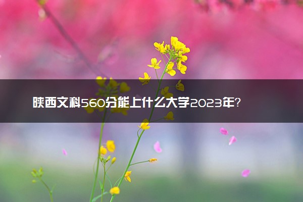 陕西文科560分能上什么大学2023年？附高考五百六十分可以报考的学校