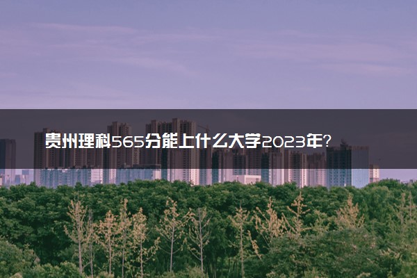 贵州理科565分能上什么大学2023年？附高考五百六十五分可以报考的学校