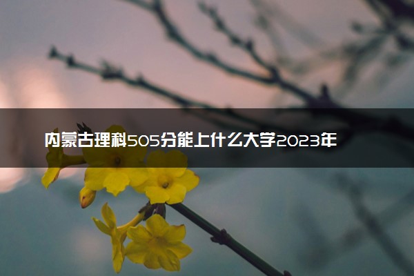 内蒙古理科505分能上什么大学2023年？附高考五百零五分可以报考的学校