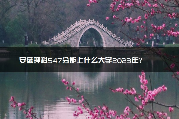 安徽理科547分能上什么大学2023年？附高考五百四十七分可以报考的学校