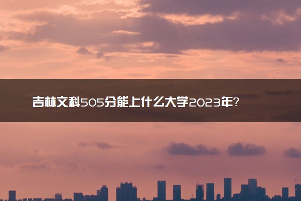 吉林文科505分能上什么大学2023年？附高考五百零五分可以报考的学校