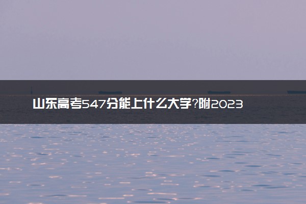 山东高考547分能上什么大学？附2023年可以报考的学校名单