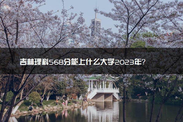 吉林理科568分能上什么大学2023年？附高考五百六十八分可以报考的学校