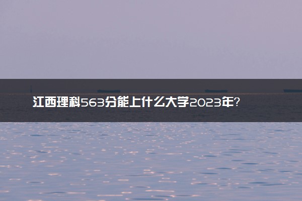 江西理科563分能上什么大学2023年？附高考五百六十三分可以报考的学校