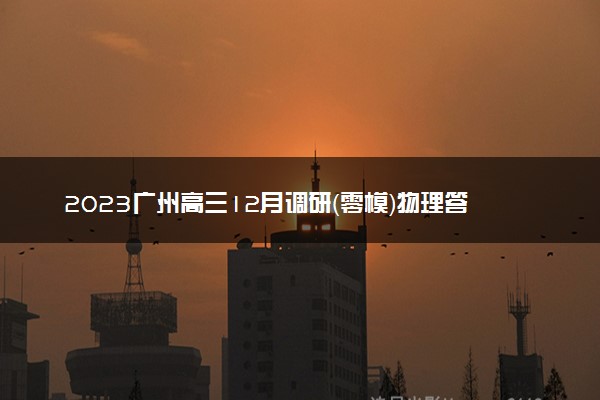 2023广州高三12月调研（零模）物理答案及试卷真题详解！