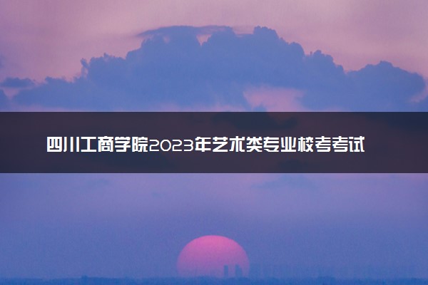 四川工商学院2023年艺术类专业校考考试时间 什么时候考试