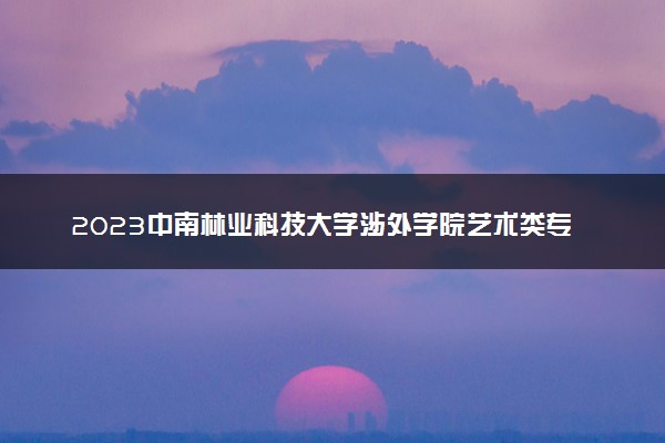 2023中南林业科技大学涉外学院艺术类专业校考报名时间 什么时候截止