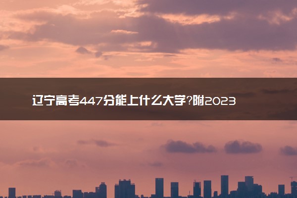 辽宁高考447分能上什么大学？附2023年可以报考的学校名单