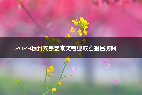 2023扬州大学艺术类专业校考报名时间 什么时候截止