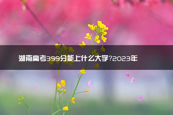 湖南高考399分能上什么大学？2023年可以报考哪些学校？附排名