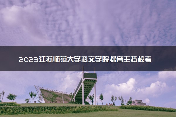 2023江苏师范大学科文学院播音主持校考报名及考试时间