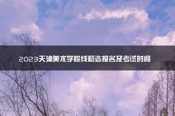 2023天津美术学院线初选报名及考试时间 具体时间安排