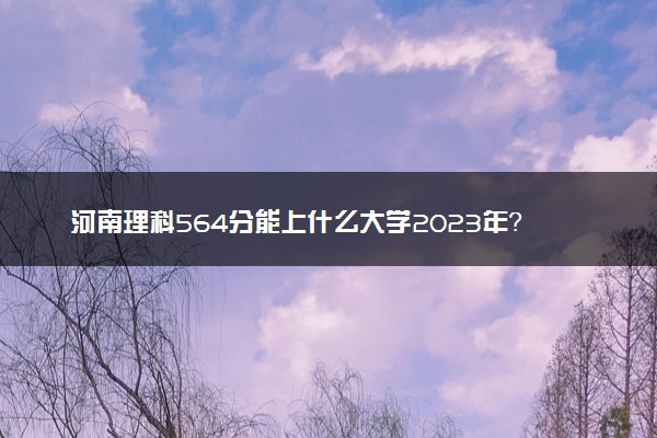 河南理科564分能上什么大学2023年？附高考五百六十四分可以报考的学校