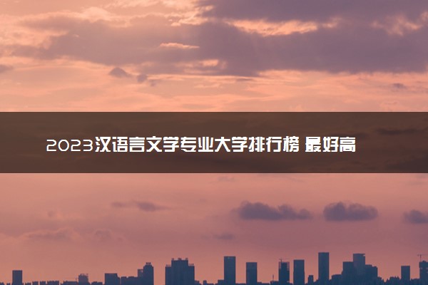 2023汉语言文学专业大学排行榜 最好高校排名名单汇总