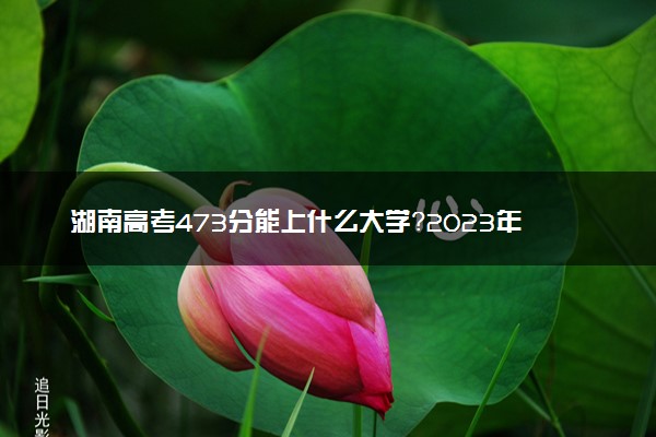 湖南高考473分能上什么大学？2023年可以报考哪些学校？附排名