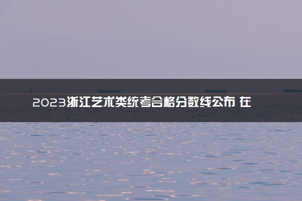 2023浙江艺术类统考合格分数线公布 在哪查询