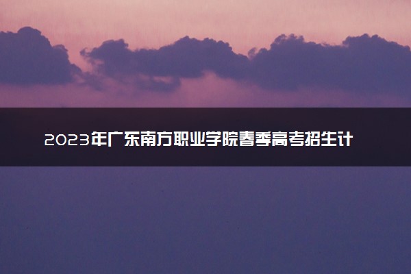 2023年广东南方职业学院春季高考招生计划及专业