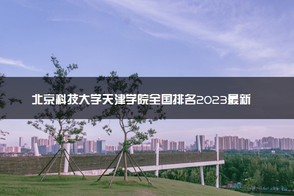 北京科技大学天津学院全国排名2023最新排名表：国内第几名？多少位？