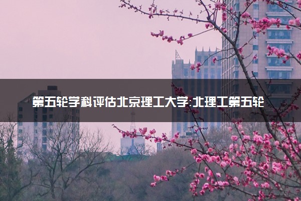 第五轮学科评估北京理工大学：北理工第五轮学科评估A数量