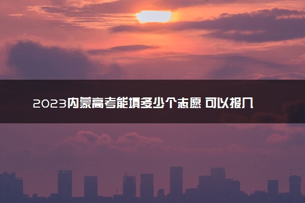 2023内蒙高考能填多少个志愿 可以报几个大学和专业