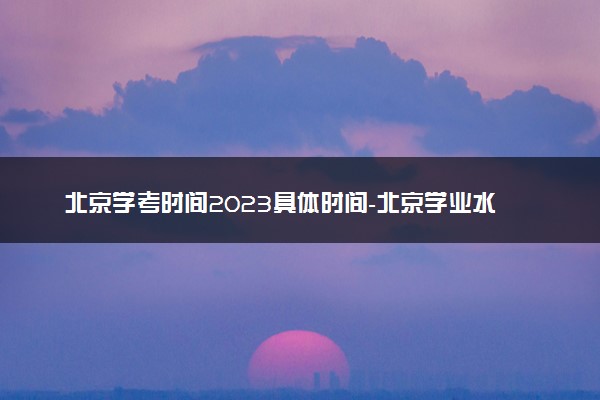 北京学考时间2023具体时间-北京学业水平合格性考试时间2023