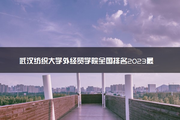武汉纺织大学外经贸学院全国排名2023最新排名表：国内第几名？多少位？