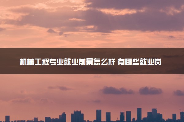 机械工程专业就业前景怎么样 有哪些就业岗位