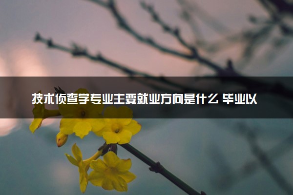 技术侦查学专业主要就业方向是什么 毕业以后工资高吗