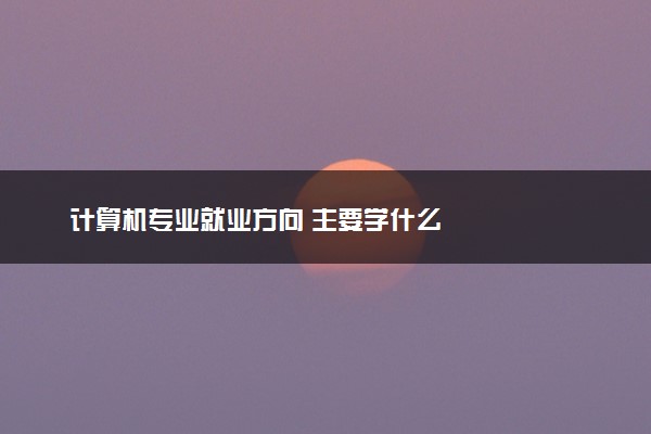 计算机专业就业方向 主要学什么