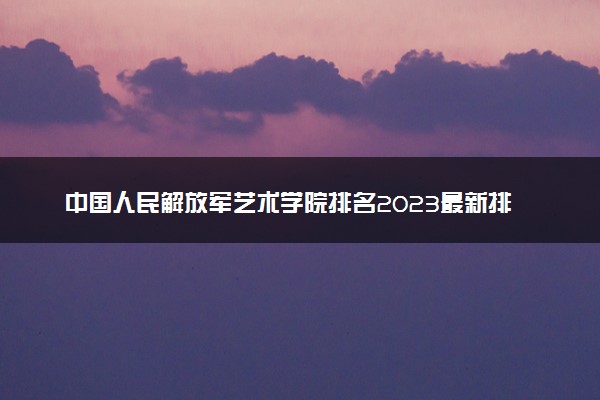 中国人民解放军艺术学院排名2023最新排名表：排名全国第几位？附录取分数线