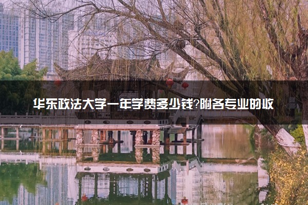 华东政法大学一年学费多少钱？附各专业的收费标准（2023年参考）