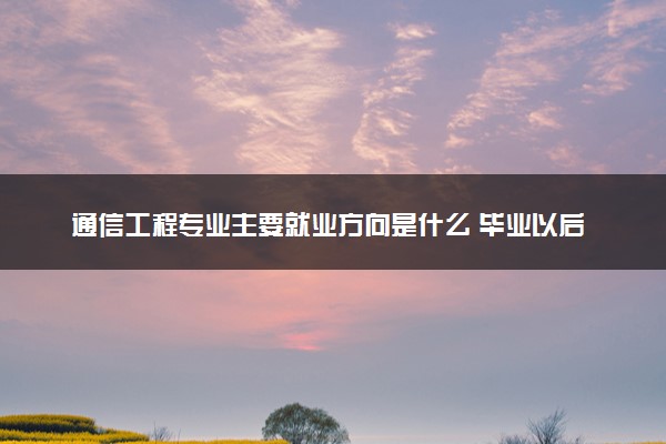 通信工程专业主要就业方向是什么 毕业以后工资高吗