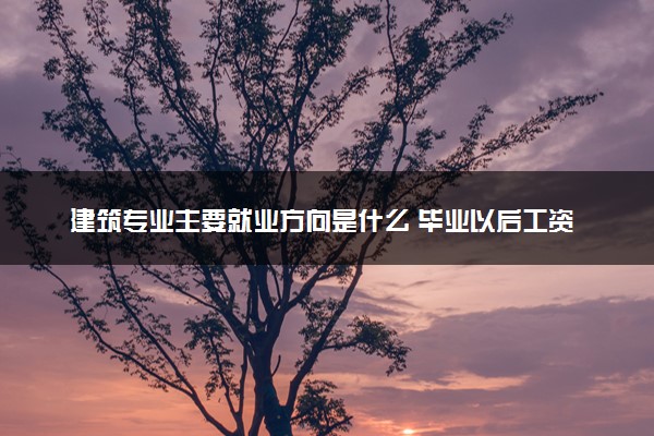 建筑专业主要就业方向是什么 毕业以后工资高吗