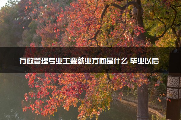 行政管理专业主要就业方向是什么 毕业以后工资高吗