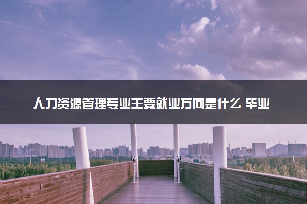 人力资源管理专业主要就业方向是什么 毕业以后工资高吗