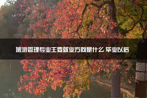 旅游管理专业主要就业方向是什么 毕业以后工资高吗