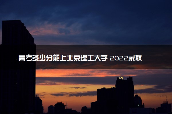 高考多少分能上北京理工大学 2022录取分数线是多少