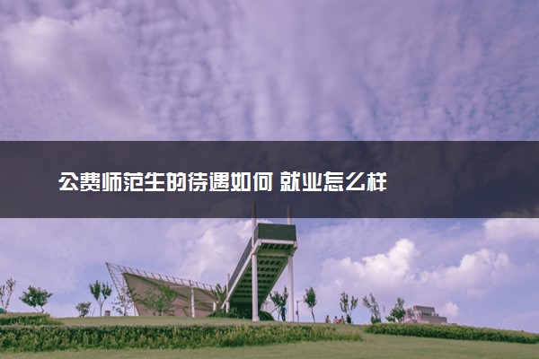 公费师范生的待遇如何 就业怎么样