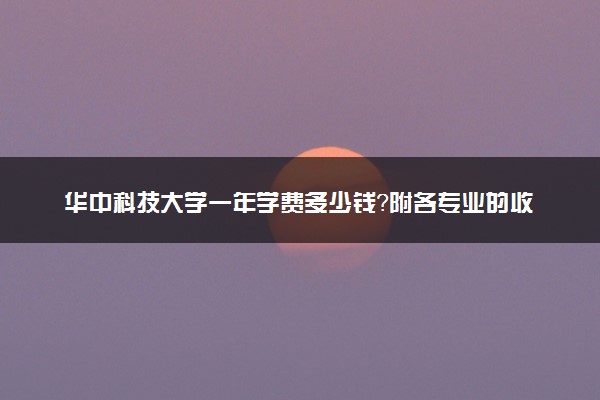 华中科技大学一年学费多少钱？附各专业的收费标准（2023年参考）