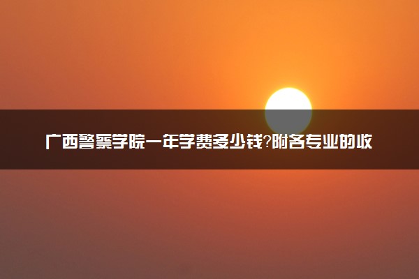 广西警察学院一年学费多少钱？附各专业的收费标准（2023年参考）