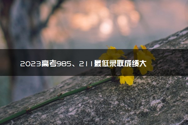 2023高考985、211最低录取成绩大概是多少