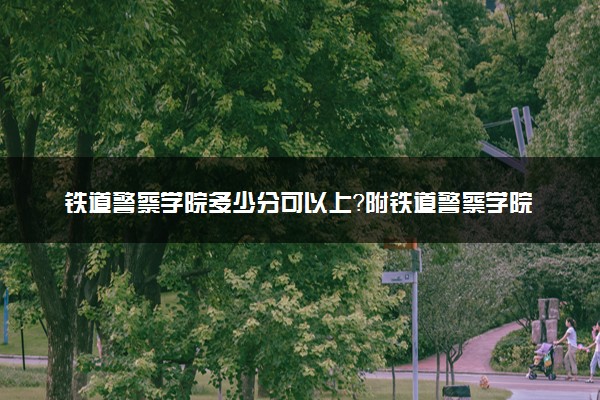 铁道警察学院多少分可以上？附铁道警察学院录取分数线2022（2023考生参考！）