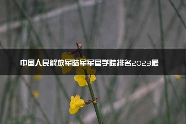 中国人民解放军陆军军官学院排名2023最新排名表：排名全国第几位？附录取分数线