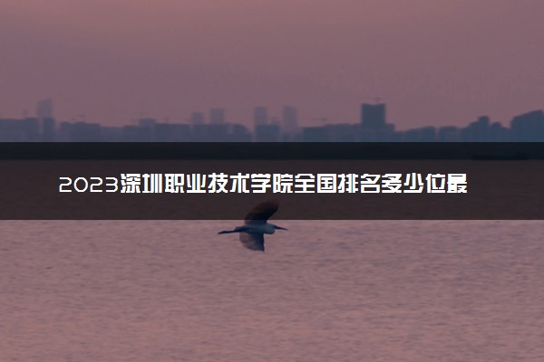 2023深圳职业技术学院全国排名多少位最新 国内第几名