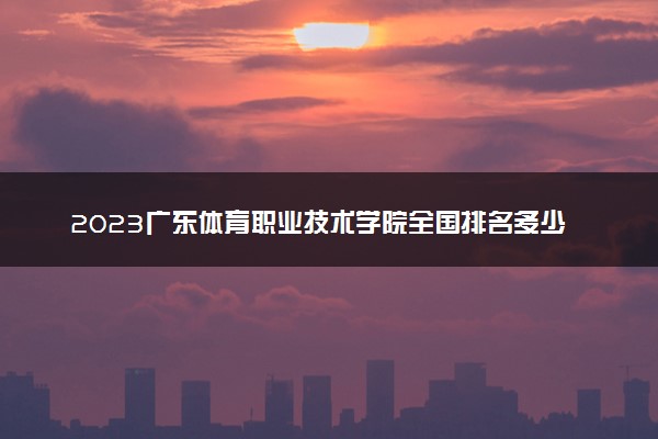 2023广东体育职业技术学院全国排名多少位最新 国内第几名