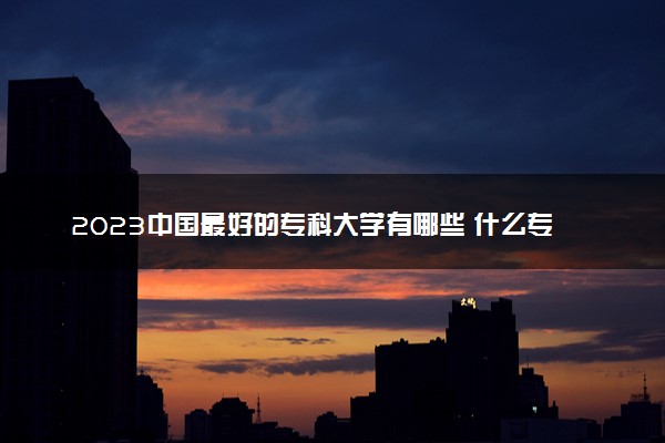 2023中国最好的专科大学有哪些 什么专科前景好