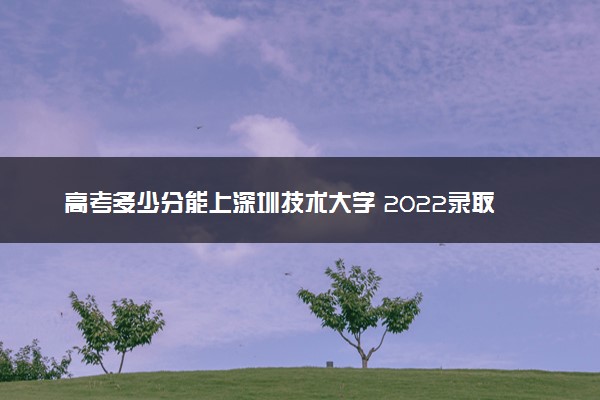 高考多少分能上深圳技术大学 2022录取分数线是多少