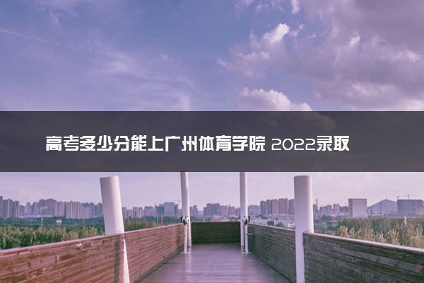 高考多少分能上广州体育学院 2022录取分数线是多少